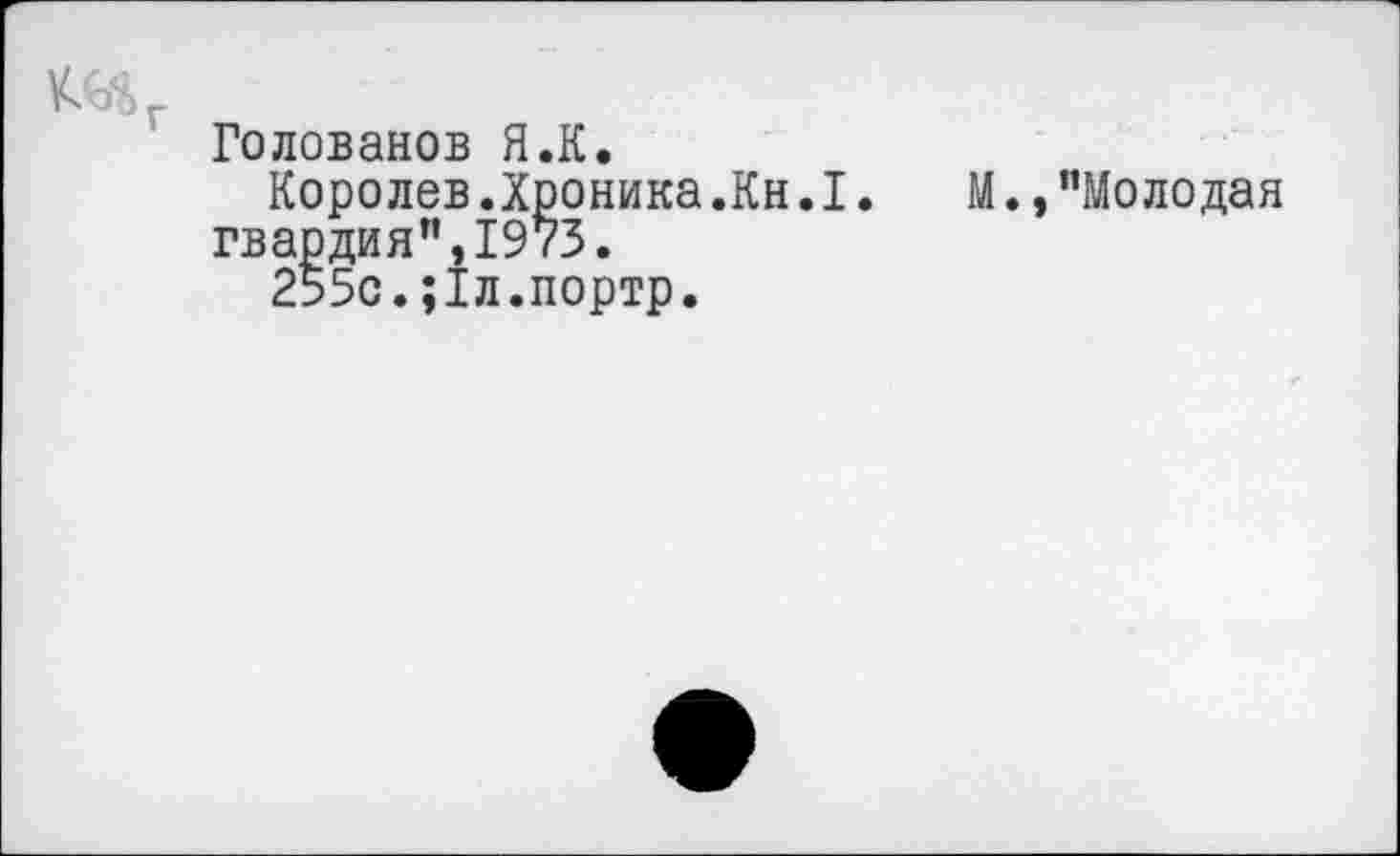 ﻿Голованов Я.К.
Королев.Хроника.Кн.I. гвардия”,1973.
255с.;1л.портр.
М.»"Молодая